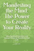 Manifesting the Mind: The Power to Create Your Reality: How Spiritual Practices and Science Unite to Transform Your Life B0DY1CDNVV Book Cover