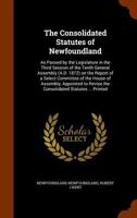 The consolidated statutes of Newfoundland: as passed by the legislature in the third session of the tenth general assembly (A.D. 1872) on the report of a select committee of the house of assembly, app 1344679854 Book Cover