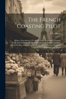 The French Coasting Pilot: Being a Description of Every Harbour, Roadsted, Channel, Cove, and River On the French Coast in the English Channel, and in ... Added Correct Tables of High and Low Water 1021266965 Book Cover