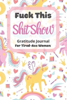 Fuck This Shit Show Gratitude Journal For Tired-Ass Women: Unicorn Theme; Cuss words Gratitude Journal Gift For Tired-Ass Women and Girls; Blank Templates to Record all your Fucking Thoughts 1712897004 Book Cover