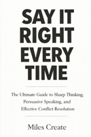Say It Right Every Time: The Ultimate Guide to Sharp Thinking, Persuasive Speaking, and Effective Conflict Resolution. B0GQC4T9L2 Book Cover