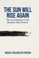 The Sun Will Rise Again: The Art of Memory in the Brazilian West Frontier B0HD9DFK71 Book Cover
