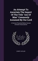 An Attempt to Ascertain the Import of the Title Son of Man Commonly Assumed by Our Lord: A Sermon Preached Before Several Unitarian Associations 1175656496 Book Cover