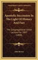 Apostolic Succession In The Light Of History And Fact: The Congregational Union Lecture For 1897 1164433555 Book Cover