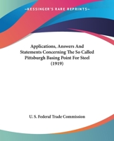 Applications, Answers And Statements Concerning The So Called Pittsburgh Basing Point For Steel 1120157056 Book Cover