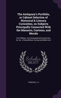 The Antiquary's Portfolio, or Cabinet Selection of Historical & Literary Curiosities, on Subjects Principally Connected with the Manners, Customs, and Morals: Civil, Military, and Ecclesiastical Gover 1354505530 Book Cover