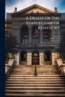 A Digest Of The Statute Law Of Kentucky: Being A Collection Of All The Acts Of The General Assembly, Of A Public And Permanent Nature, From The ... English And Virginia Statutes, Yet In Force 1175717142 Book Cover