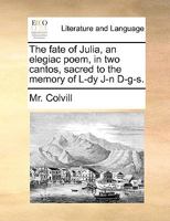 The fate of Julia, an elegiac poem, in two cantos, sacred to the memory of L-dy J-n D-g-s. Second edition. 1140928880 Book Cover
