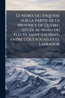 Le nord; ou, Esquisse sur la partie de la province de Québec située au nord du fleuve Saint-Laurent, entre l'Outaouais et le Labrador 1173163832 Book Cover