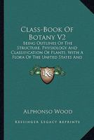 Class-Book Of Botany V2: Being Outlines Of The Structure, Physiology And Classification Of Plants, With A Flora Of The United States And Canada 1164111361 Book Cover