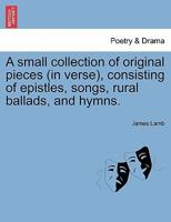 A small collection of original pieces (in verse), consisting of epistles, songs, rural ballads, and hymns. 1241171203 Book Cover