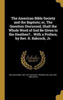 The American Bible Society and the Baptists; or, The Question Discussed, Shall the Whole Word of God Be Given to the Heathen?... With a Preface, by Rev. R. Babcock, Jr. 1360204385 Book Cover