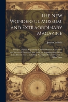 The New Wonderful Museum, and Extraordinary Magazine: Being a Complete Repository of All the Wonders, Curiosities, and Rarities of Nature and Art, ... Among the Greatest Variety of Other Valua 1022484397 Book Cover