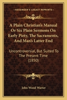 A Plain Christian's Manual Or Six Plain Sermons On Early Piety, The Sacraments, And Man's Latter End: Uncontroversial, But Suited To The Present Time 1377879216 Book Cover