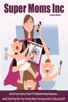 Super Moms Inc.: Work From Home, Build A Profitable Home Business, And Find Time For Your Family When You Have Kids To Take Care Of! 1480244643 Book Cover