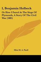 I, Benjamin Holbeck: Or How I Fared At The Siege Of Plymouth, A Story Of The Civil War 0548866236 Book Cover