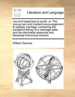 Joy and happiness to youth: or, The young men and maidens encouragement to speedy marriage: containing the wonderful felicity of a marriage state, and ... pleasures and blessings that ensue thereon 1170860494 Book Cover