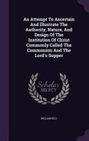 An Attempt to Ascertain and Illustrate the Authority, Nature, and Design of the Institution of Christ Commonly Called the Communion and the Lord's Supper 1354639324 Book Cover