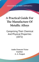 A Practical Guide For The Manufacture Of Metallic Alloys: Comprising Their Chemical And Physical Properties 1166469395 Book Cover