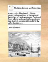 A synopsis of husbandry. Being cursory observations in the several branches of rural œconomy. Adduced from a long and practical experience in a farm of considerable extent. By John Banister, ... 1140831658 Book Cover