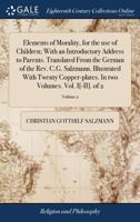 Elements of Morality, for the use of Children; With an Introductory Address to Parents. Translated From the German of the Rev. C.G. Salzmann. ... In two Volumes. Vol. I[-II]. of 2; Volume 2 1170867324 Book Cover