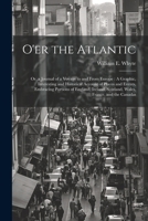 O'er the Atlantic: Or, a Journal of a Voyage to and From Europe: A Graphic, Interesting and Historical Account of Places and Events, Embracing Portions of England, Ireland, Scotland, Wales, France, an 1021728950 Book Cover