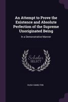 An Attempt to Prove the Existence and Absolute Perfection of the Supreme Unoriginated Being: In a Demonstrative Manner 1164567942 Book Cover