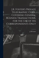 J.R. Foster's Private Telegraphic Code, Covering General Business Transactions, for the Use of His Correspondents Only [microform] 1014258278 Book Cover