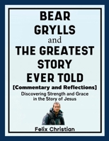 Bear Grylls and The Greatest Story Ever Told (Commentary and Reflections): Discovering Strength and Grace in the Story of Jesus 1257031597 Book Cover