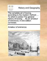 The complete art of boxing, according to the modern method; ... To which is added The general history of boxing. ... By an amateur of eminence. A new edition corrected. 1140910493 Book Cover