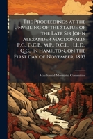 The proceedings at the unveiling of the statue of the late Sir John Alexander Macdonald, P.C., G.C.B., M.P., D.C.L., , LL.D., Q.C., in Hamilton, on the first day of November, 1893 1175507261 Book Cover
