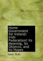 Home Government For Ireland: Irish Federalism! Its Meaning, Its Objects, And Its Hopes 1017067279 Book Cover