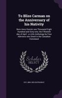 To Bliss Carman on the Anniversary of His Nativity: Born Anno Domini One Thousand Eight Hundred and Sixty-One, the Fifteenth Day of April: A Little Anthology by Four Admirers Who Dwell in the Canadian 1177036347 Book Cover