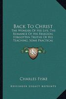 Back To Christ: The Wonder Of His Life, The Romance Of His Religion, Forgotten Truths Of His Teaching, Some Practical Applications Of His Gospel 1104037742 Book Cover