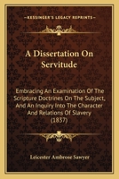 A Dissertation On Servitude: Embracing An Examination Of The Scripture Doctrines On The Subject, And An Inquiry Into The Character And Relations Of Slavery 1275623506 Book Cover