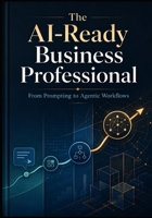 THE AI-READY BUSINESS PROFESSIONAL: From Prompting to Agentic Workflows B0HBXHGH76 Book Cover
