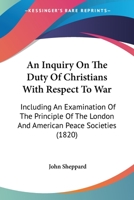 An Inquiry On The Duty Of Christians With Respect To War: Including An Examination Of The Principle Of The London And American Peace Societies 1523965444 Book Cover
