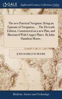 The new Practical Navigator; Being an Epitome of Navigation, ... The Eleventh Edition, Constructed on a new Plan, and Illustrated With Copper Plates. By John Hamilton Moore, 1385258918 Book Cover