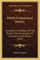 British Ecclesiastical History: Including the Religion of the Druids, the Introduction of Christianity Into Britain, and the Rise, Progress, and Present State of Every Denomination of Christians in th 1164591886 Book Cover