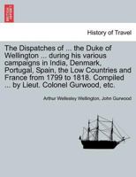 The Dispatches of ... the Duke of Wellington ... during his various campaigns in India, Denmark, Portugal, Spain, the Low Countries and France from ... Compiled ... by Lieut. Colonel Gurwood, etc. 1241442282 Book Cover