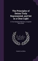 The Principles of Deism Truly Represented, and Set in a Clear Light: In Two Dialogues Between a Sceptick and a Deist 1170122108 Book Cover