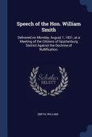 Speech of the Hon. William Smith: Delivered on Monday, August 1, 1831, at a Meeting of the Citizens of Spartanburg District Against the Doctrine of Nullification. 1015261051 Book Cover