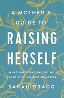 A Mother's Guide to Raising Herself: What Parenting Taught Me About Life, Faith, and Myself 0310361346 Book Cover