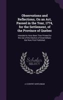Observations and Reflections, on an ACT, Passed in the Year, 1774, for the Settlement, of the Province of Quebec: Intended to Have Been Then Printed for the Use of the Electors of Great Britain, But N 1359296875 Book Cover