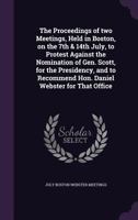 The Proceedings of Two Meetings, Held in Boston, on the 7th & 14th July, to Protest Against the Nomination of Gen. Scott, for the Presidency, and to Recommend Hon. Daniel Webster for That Office 1241004927 Book Cover