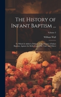 The History of Infant Baptism ...: To Which Is Added a Defence of the History of Infant Baptism, Against the Reflections of Mr. Gale and Others; Volume 3 1021639222 Book Cover