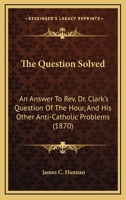 The Question Solved, an Answer to Rev. Dr. Clark's Question of the Hour and His Other Anti-Catholic Problems 0548715823 Book Cover