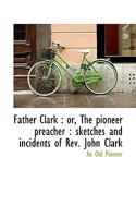"FATHER CLARK," OR The Pioneer Preacher: Sketches And Incidents Of Rev. John Clark, 0548818460 Book Cover