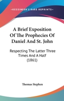 A Brief Exposition Of The Prophecies Of Daniel And St. John: Respecting The Latter Three Times And A Half 1166466604 Book Cover