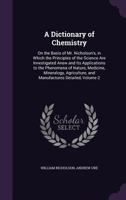 A Dictionary of Chemistry: On the Basis of Mr. Nicholson's, in Which the Principles of the Science Are Investigated Anew and Its Applications to the ... and Manufactures Detailed, Volume 2 1357996926 Book Cover